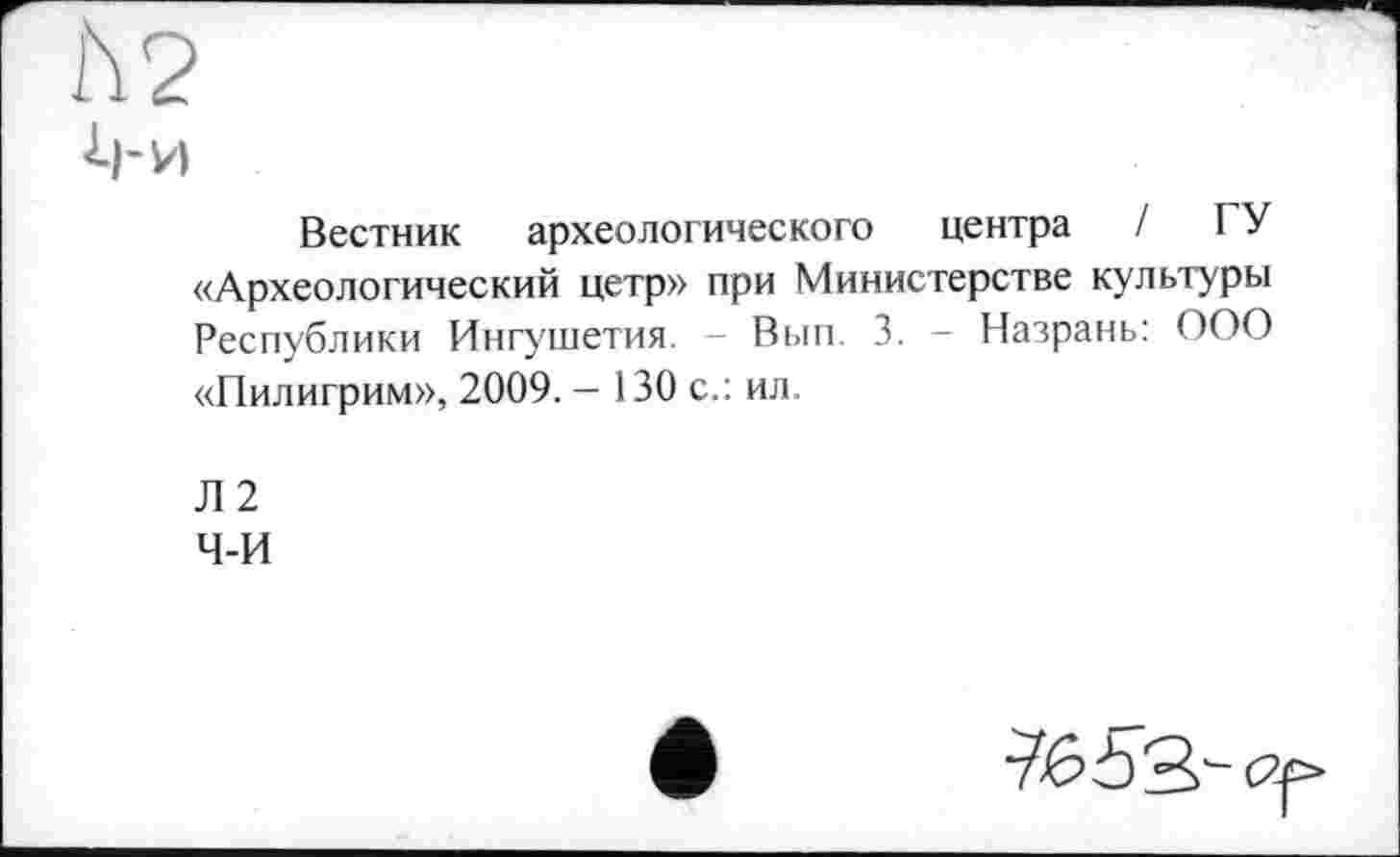 ﻿h 2
Вестник археологического центра / ГУ «Археологический цетр» при Министерстве культуры Республики Ингушетия. - Вып. 3. - Назрань: ООО «Пилигрим», 2009. — 130 с.: ил.
Л 2
ч-и
